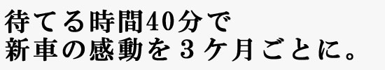 待てる時間40分で新車の感動を3ケ月ごとに。