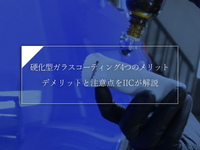 硬化型ガラスコーティング4つのメリット，デメリットと注意点をIICが解説